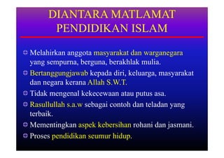 DIANTARA MATLAMAT
      PENDIDIKAN ISLAM
Melahirkan anggota masyarakat dan warganegara
yang sempurna, berguna, berakhlak mulia.
Bertanggungjawab kepada diri, keluarga, masyarakat
dan negara kerana Allah S.W.T.
Tidak mengenal kekecewaan atau putus asa.
Rasullullah s.a.w sebagai contoh dan teladan yang
terbaik.
Mementingkan aspek kebersihan rohani dan jasmani.
Proses pendidikan seumur hidup.
 