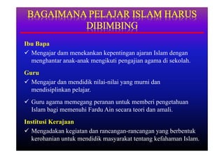 Ibu Bapa
 Mengajar dam menekankan kepentingan ajaran Islam dengan
  menghantar anak-anak mengikuti pengajian agama di sekolah.
Guru
 Mengajar dan mendidik nilai-nilai yang murni dan
  mendisiplinkan pelajar.
 Guru agama memegang peranan untuk memberi pengetahuan
  Islam bagi memenuhi Fardu Ain secara teori dan amali.
Institusi Kerajaan
 Mengadakan kegiatan dan rancangan-rancangan yang berbentuk
  kerohanian untuk mendidik masyarakat tentang kefahaman Islam.
 