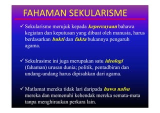 FAHAMAN SEKULARISME
 Sekularisme merujuk kepada kepercayaan bahawa
  kegiatan dan keputusan yang dibuat oleh manusia, harus
  berdasarkan bukti dan fakta bukannya pengaruh
  agama.

 Sekulrasime ini juga merupakan satu ideologi
  (fahaman) urusan dunia; politik, pentadbiran dan
  undang-undang harus dipisahkan dari agama.

 Matlamat mereka tidak lari daripada hawa nafsu
  mereka dan memenuhi kehendak mereka semata-mata
  tanpa menghiraukan perkara lain.
 