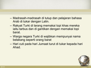 – Madrasah-madrasah di tutup dan pelajaran bahasa
Arab di tukar dengan Latin.
– Rakyat Turki di larang memakai topi khas mereka
iaitu tarbus dan di gantikan dengan memakai topi
barat.
– Warga negara Turki di wajibkan mempunyai nama
belakang seperti orang barat
– Hari cuti pada hari Jumaat turut di tukar kepada hari
Ahad.
 
