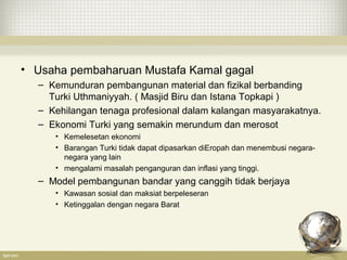 • Usaha pembaharuan Mustafa Kamal gagal
– Kemunduran pembangunan material dan fizikal berbanding
Turki Uthmaniyyah. ( Masjid Biru dan Istana Topkapi )
– Kehilangan tenaga profesional dalam kalangan masyarakatnya.
– Ekonomi Turki yang semakin merundum dan merosot
• Kemelesetan ekonomi
• Barangan Turki tidak dapat dipasarkan diEropah dan menembusi negara-
negara yang lain
• mengalami masalah penganguran dan inflasi yang tinggi.
– Model pembangunan bandar yang canggih tidak berjaya
• Kawasan sosial dan maksiat berpeleseran
• Ketinggalan dengan negara Barat
 