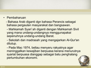 • Pembaharuan
- Bahasa Arab diganti dgn bahasa Perancis sebagai
bahasa pergaulan masyarakat dan bangsawan.
- Mahkamah Syari`ah diganti dengan Mahkamah Sivil
yang mana undang-undangnya menggunapakai
sepenuhnya undang-undang Barat.
- Sekolah dan madrasah yang mengajarkan Al-Qur'an
ditutup.
- Pada Mac 1974, beliau menyeru rakyatnya agar
meninggalkan kewajiban berpuasa kerana menurutnya
syariat berpuasa dianggap sebagai batu penghalang
pertumbuhan ekonomi.
 