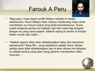 Farouk A Peru
• “Bagi saya, masa depan politik Melayu terletak di medan
sekularisme. Kaum Melayu tidak mampu membuang masa untuk
memikirkan isu hukum hudud yang tiada kesudahannya. Dunia
sudah bergerak pantas ke hadapan tapi kita masih lagi bergelut
dengan isu yang sama seperti adakah anjing itu haram di simpan
dalam rumah atau tidak!...”
• “Adakah agama Islam akan dibelakangkan kalau kita menerima
sekularisme? Saya fikir , yang sebaliknya adalah benar. Bukan
sahaja islam tidak dibelakangkan tapi ia akan dibawa ke hadapan.
Ini adalah kerana yang islam yang sebenar menekankan etika
manusia…”
 