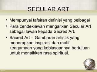 SECULAR ART
• Mempunyai tafsiran definisi yang pelbagai
• Para cendekiawan mengaitkan Secular Art
sebagai lawan kepada Sacred Art.
• Sacred Art = Gambaran artistik yang
menerapkan inspirasi dan motif
keagamaan yang kebiasaannya bertujuan
untuk menaikkan rasa spiritual.
 