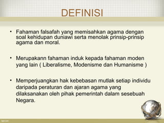 DEFINISI
• Fahaman falsafah yang memisahkan agama dengan
soal kehidupan duniawi serta menolak prinsip-prinsip
agama dan moral.
• Merupakann fahaman induk kepada fahaman moden
yang lain ( Liberalisme, Modenisme dan Humanisme )
• Memperjuangkan hak kebebasan mutlak setiap individu
daripada peraturan dan ajaran agama yang
dilaksanakan oleh pihak pemerintah dalam sesebuah
Negara.
 