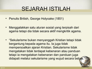 SEJARAH ISTILAH
• Penulis British, George Holyoake (1851)
• Menggalakkan satu aturan sosial yang terpisah dari
agama tetapi dia tidak secara aktif mengkritik agama.
• “Sekularisme bukan menyanggah Kristian tetapi tidak
bergantung kepada agama itu. Ia juga tidak
mempersoalkan ajaran Kristian. Sekularisme tidak
mengatakan tidak terdapat kebenaran atau panduan
tetapi ia mengatakan kebenaran dan panduan juga
didapati melalui sekularisme yang wujud secara bebas.”
 