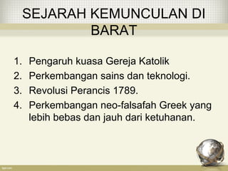 SEJARAH KEMUNCULAN DI
BARAT
1. Pengaruh kuasa Gereja Katolik
2. Perkembangan sains dan teknologi.
3. Revolusi Perancis 1789.
4. Perkembangan neo-falsafah Greek yang
lebih bebas dan jauh dari ketuhanan.
 