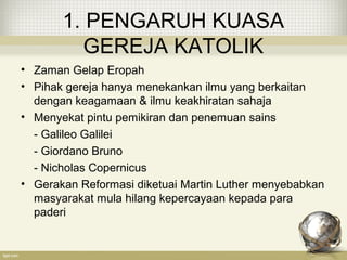 1. PENGARUH KUASA
GEREJA KATOLIK
• Zaman Gelap Eropah
• Pihak gereja hanya menekankan ilmu yang berkaitan
dengan keagamaan & ilmu keakhiratan sahaja
• Menyekat pintu pemikiran dan penemuan sains
- Galileo Galilei
- Giordano Bruno
- Nicholas Copernicus
• Gerakan Reformasi diketuai Martin Luther menyebabkan
masyarakat mula hilang kepercayaan kepada para
paderi
 