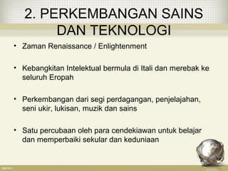 2. PERKEMBANGAN SAINS
DAN TEKNOLOGI
• Zaman Renaissance / Enlightenment
• Kebangkitan Intelektual bermula di Itali dan merebak ke
seluruh Eropah
• Perkembangan dari segi perdagangan, penjelajahan,
seni ukir, lukisan, muzik dan sains
• Satu percubaan oleh para cendekiawan untuk belajar
dan memperbaiki sekular dan keduniaan
 