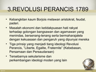 3.REVOLUSI PERANCIS 1789
• Kebangkitan kaum Borjois melawan aristokrat, feudal,
paderi.
• Masalah ekonomi dan ketidakpuasan hati rakyat
terhadap golongan bangsawan dan agamawan yang
menindas, bersenang-lenang serta bermaharajalela
dengan kekuasaan dan pengaruh yang dipunyai mereka
• Tiga prinsip yang menjadi tiang ideologi Revolusi
Perancis, ”Liberte, Egalite, Fraternite” (Kebebasan,
Persamaan dan Persaudaraan)
• Tersebarnya sekularisme dan
perkembangan ideologi moden yang lain
 
