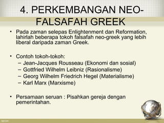 4. PERKEMBANGAN NEO-
FALSAFAH GREEK
• Pada zaman selepas Enlightenment dan Reformation,
lahirlah beberapa tokoh falsafah neo-greek yang lebih
liberal daripada zaman Greek.
• Contoh tokoh-tokoh:
– Jean-Jacques Rousseau (Ekonomi dan sosial)
– Gottfried Wilhelm Leibniz (Rasionalisme)
– Georg Wilhelm Friedrich Hegel (Materialisme)
– Karl Marx (Marxisme)
• Persamaan seruan : Pisahkan gereja dengan
pemerintahan.
 