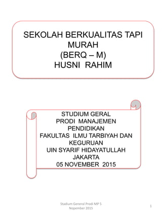 Stadium General Prodi MP 5
Nopember 2015
1
SEKOLAH BERKUALITAS TAPI
MURAH
(BERQ – M)
HUSNI RAHIM
STUDIUM GERAL
PRODI MANAJEMEN
PENDIDIKAN
FAKULTAS ILMU TARBIYAH DAN
KEGURUAN
UIN SYARIF HIDAYATULLAH
JAKARTA
05 NOVEMBER 2015
 