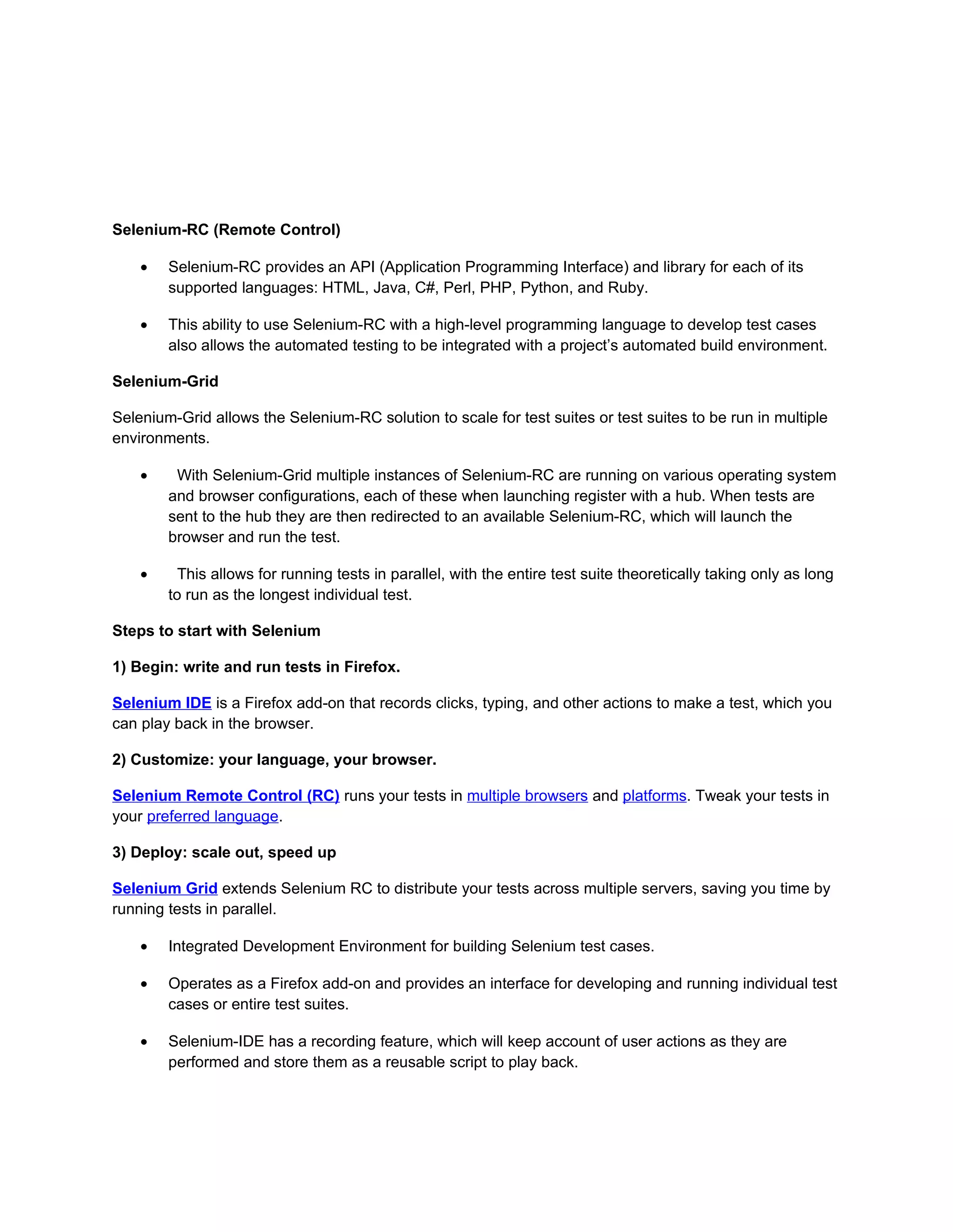 Selenium-RC (Remote Control)

    •   Selenium-RC provides an API (Application Programming Interface) and library for each of its
        supported languages: HTML, Java, C#, Perl, PHP, Python, and Ruby.

    •   This ability to use Selenium-RC with a high-level programming language to develop test cases
        also allows the automated testing to be integrated with a project’s automated build environment.

Selenium-Grid

Selenium-Grid allows the Selenium-RC solution to scale for test suites or test suites to be run in multiple
environments.

    •    With Selenium-Grid multiple instances of Selenium-RC are running on various operating system
        and browser configurations, each of these when launching register with a hub. When tests are
        sent to the hub they are then redirected to an available Selenium-RC, which will launch the
        browser and run the test.

    •     This allows for running tests in parallel, with the entire test suite theoretically taking only as long
        to run as the longest individual test.

Steps to start with Selenium

1) Begin: write and run tests in Firefox.

Selenium IDE is a Firefox add-on that records clicks, typing, and other actions to make a test, which you
can play back in the browser.

2) Customize: your language, your browser.

Selenium Remote Control (RC) runs your tests in multiple browsers and platforms. Tweak your tests in
your preferred language.

3) Deploy: scale out, speed up

Selenium Grid extends Selenium RC to distribute your tests across multiple servers, saving you time by
running tests in parallel.

    •   Integrated Development Environment for building Selenium test cases.

    •   Operates as a Firefox add-on and provides an interface for developing and running individual test
        cases or entire test suites.

    •   Selenium-IDE has a recording feature, which will keep account of user actions as they are
        performed and store them as a reusable script to play back.
 