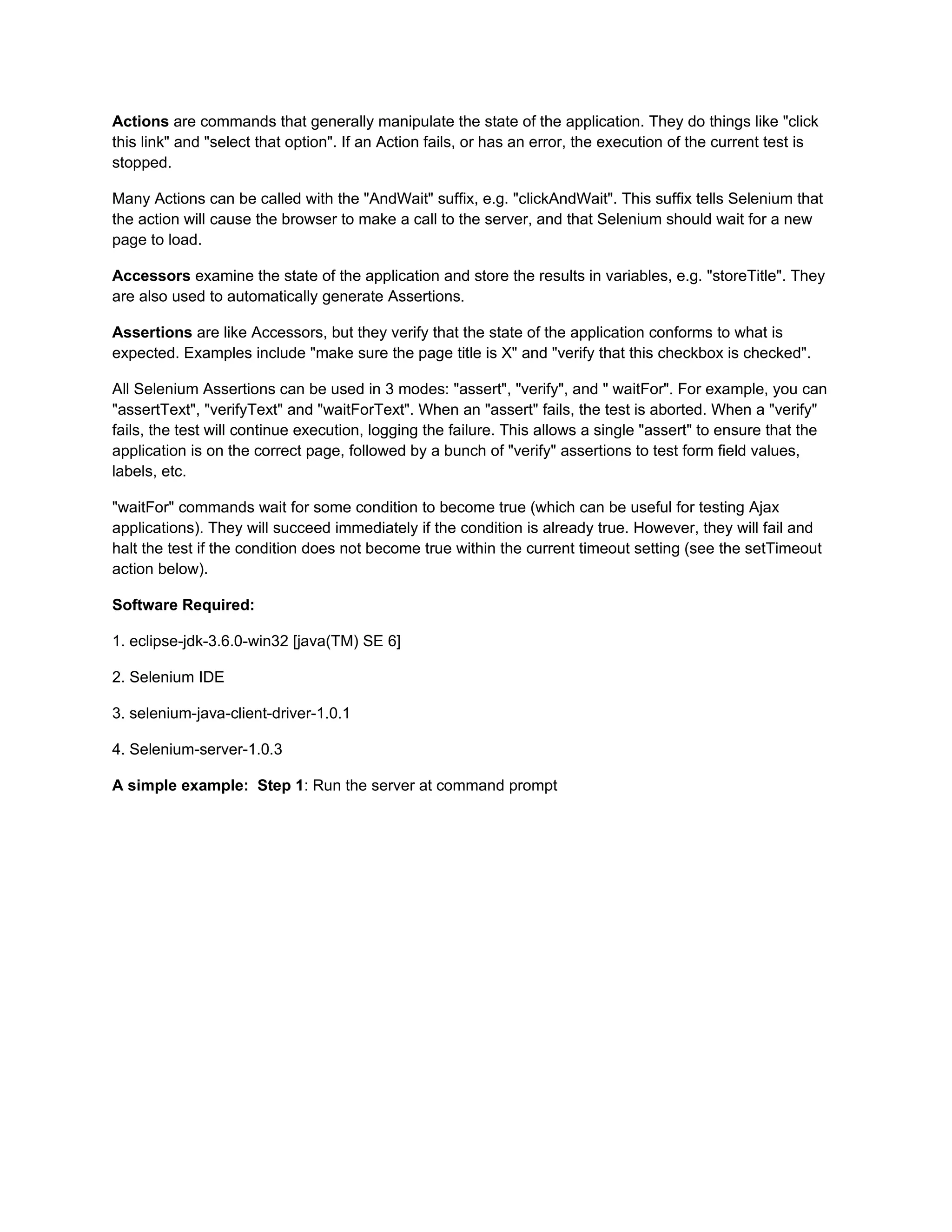 Actions are commands that generally manipulate the state of the application. They do things like "click
this link" and "select that option". If an Action fails, or has an error, the execution of the current test is
stopped.

Many Actions can be called with the "AndWait" suffix, e.g. "clickAndWait". This suffix tells Selenium that
the action will cause the browser to make a call to the server, and that Selenium should wait for a new
page to load.

Accessors examine the state of the application and store the results in variables, e.g. "storeTitle". They
are also used to automatically generate Assertions.

Assertions are like Accessors, but they verify that the state of the application conforms to what is
expected. Examples include "make sure the page title is X" and "verify that this checkbox is checked".

All Selenium Assertions can be used in 3 modes: "assert", "verify", and " waitFor". For example, you can
"assertText", "verifyText" and "waitForText". When an "assert" fails, the test is aborted. When a "verify"
fails, the test will continue execution, logging the failure. This allows a single "assert" to ensure that the
application is on the correct page, followed by a bunch of "verify" assertions to test form field values,
labels, etc.

"waitFor" commands wait for some condition to become true (which can be useful for testing Ajax
applications). They will succeed immediately if the condition is already true. However, they will fail and
halt the test if the condition does not become true within the current timeout setting (see the setTimeout
action below).

Software Required:

1. eclipse-jdk-3.6.0-win32 [java(TM) SE 6]

2. Selenium IDE

3. selenium-java-client-driver-1.0.1

4. Selenium-server-1.0.3

A simple example: Step 1: Run the server at command prompt
 