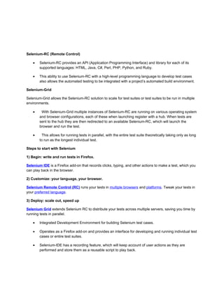 Selenium-RC (Remote Control)

    •   Selenium-RC provides an API (Application Programming Interface) and library for each of its
        supported languages: HTML, Java, C#, Perl, PHP, Python, and Ruby.

    •   This ability to use Selenium-RC with a high-level programming language to develop test cases
        also allows the automated testing to be integrated with a project’s automated build environment.

Selenium-Grid

Selenium-Grid allows the Selenium-RC solution to scale for test suites or test suites to be run in multiple
environments.

    •    With Selenium-Grid multiple instances of Selenium-RC are running on various operating system
        and browser configurations, each of these when launching register with a hub. When tests are
        sent to the hub they are then redirected to an available Selenium-RC, which will launch the
        browser and run the test.

    •     This allows for running tests in parallel, with the entire test suite theoretically taking only as long
        to run as the longest individual test.

Steps to start with Selenium

1) Begin: write and run tests in Firefox.

Selenium IDE is a Firefox add-on that records clicks, typing, and other actions to make a test, which you
can play back in the browser.

2) Customize: your language, your browser.

Selenium Remote Control (RC) runs your tests in multiple browsers and platforms. Tweak your tests in
your preferred language.

3) Deploy: scale out, speed up

Selenium Grid extends Selenium RC to distribute your tests across multiple servers, saving you time by
running tests in parallel.

    •   Integrated Development Environment for building Selenium test cases.

    •   Operates as a Firefox add-on and provides an interface for developing and running individual test
        cases or entire test suites.

    •   Selenium-IDE has a recording feature, which will keep account of user actions as they are
        performed and store them as a reusable script to play back.
 