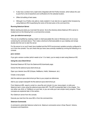 •   It also has a context menu (right-click) integrated with the Firefox browser, which allows the user
        to pick from a list of assertions and verifications for the selected location.

    •   Offers full editing of test cases.

    •   Although it is a Firefox only add-on, tests created in it can also be run against other browsers by
        using Selenium-RC & specifying the name of the test suite on the command line.

Running Selenium Server

Before starting any tests you must start the server. Go to the directory where Selenium RC’s server is
located and run the following from a command-line console.

java -jar selenium-server.jar

This can be simplified by creating a batch or shell executable file (.bat on Windows and .sh on Linux)
containing the command above. Then make a shortcut to that executable on your desktop and simply
double-click the icon to start the server.

For the server to run you’ll need Java installed and the PATH environment variable correctly configured to
run it from the console. You can check that you have Java correctly installed by running the following on a
console:

java -version

If you get a version number (which needs to be 1.5 or later), you’re ready to start using Selenium RC.

Using the Java Client Driver

Download Selenium RC from the SeleniumHQ downloads page.

Extract the file selenium-java-client-driver.jar.

Open your desired Java IDE (Eclipse, NetBeans, IntelliJ, Netweaver, etc.)

Create a new project.

Add the selenium-java-client-driver.jar files to your project as references.

Add to your project classpath the file selenium-java-client-driver.jar.

From Selenium-IDE, export a script to a Java file and include it in your Java project, or write your
Selenium test in Java using the selenium-java-client API. The API is presented later in this chapter. You
can either use JUnit, or TestNg to run your test, or you can write your own simple main() program. These
concepts are explained later in this section.

Run Selenium server from the console.

Execute your test from the Java IDE or from the command-line.

Selenium Commands

A command is what tells Selenium what to do. Selenium commands come in three 'flavors': Actions,
Accessors and Assertions.
 