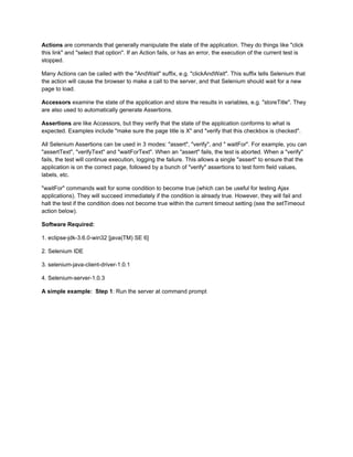 Actions are commands that generally manipulate the state of the application. They do things like "click
this link" and "select that option". If an Action fails, or has an error, the execution of the current test is
stopped.

Many Actions can be called with the "AndWait" suffix, e.g. "clickAndWait". This suffix tells Selenium that
the action will cause the browser to make a call to the server, and that Selenium should wait for a new
page to load.

Accessors examine the state of the application and store the results in variables, e.g. "storeTitle". They
are also used to automatically generate Assertions.

Assertions are like Accessors, but they verify that the state of the application conforms to what is
expected. Examples include "make sure the page title is X" and "verify that this checkbox is checked".

All Selenium Assertions can be used in 3 modes: "assert", "verify", and " waitFor". For example, you can
"assertText", "verifyText" and "waitForText". When an "assert" fails, the test is aborted. When a "verify"
fails, the test will continue execution, logging the failure. This allows a single "assert" to ensure that the
application is on the correct page, followed by a bunch of "verify" assertions to test form field values,
labels, etc.

"waitFor" commands wait for some condition to become true (which can be useful for testing Ajax
applications). They will succeed immediately if the condition is already true. However, they will fail and
halt the test if the condition does not become true within the current timeout setting (see the setTimeout
action below).

Software Required:

1. eclipse-jdk-3.6.0-win32 [java(TM) SE 6]

2. Selenium IDE

3. selenium-java-client-driver-1.0.1

4. Selenium-server-1.0.3

A simple example: Step 1: Run the server at command prompt
 