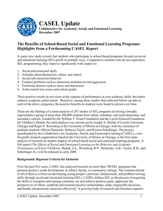 CASEL Update
                 Collaborative for Academic, Social, and Emotional Learning
                 December 2007


The Benefits of School-Based Social and Emotional Learning Programs:
Highlights from a Forthcoming CASEL Report
A major new study reveals that students who participate in school-based programs focused on social
and emotional learning (SEL) profit in multiple ways. Compared to students who do not experience
SEL programming, they improve significantly with respect to:

1.   Social and emotional skills
2.   Attitudes about themselves, others, and school
3.   Social and classroom behavior
4.   Conduct problems such as classroom misbehavior and aggression
5.   Emotional distress such as stress and depression
6.   Achievement test scores and school grades

These positive results do not come at the expense of performance in core academic skills, but rather
enhance academic achievement. Moreover, among those studies that collected follow-up data in
ea