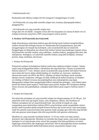 • Nukleolus(anak inti).
Berdasarkan ada tidaknya selaput inti kita mengenal 2 penggolongan sel yaitu :
- Sel Prokariotik (sel yang tidak memiliki selaput inti), misalnya dijumpaipada bakteri,
ganggang biru.
- Sel Eukariotik (sel yang memiliki selaput inti).
Fungsi dari inti sel adalah : mengatur semua aktivitas (kegiatan) sel, karena di dalam inti sel
terdapat kromosom yang berisi ADN yang mengatur sintesis protein.
4. Struktur Sel Prokariotik dan Eukariotik
Sejak ditemukannya mikroskop elektron para ahli biologi mulai berhasil mengidentifikasi
struktur internal dari berbagai macam sel. Berdasarkan hasil pengamatannya, para ahli
menggolongkan sel menjadi dua kelompok, yaitu sel prokariotik dan sel eukariotik.
Penggolongan ini didasarkan atas ukuran dan struktur intemal atau kandungan organel selnya.
Sel prokariotik memiliki struktur yang sederhana,. misalnya bakteri, ganggang hijau-biru, dan
mikoplasma. Sedangkan, sel eukariotik memiliki struktur yang lebih kompleks, misalnya
protista, fungi, tumbuhan, dan hewan.
1. Struktur Sel Prokariotik
Prokariotik meliputi archaebakteria (bakteri purba) dan eubakteria (bakteri modern / bakteri
sejati) yang beranggotakan bakteri, mikoplasma dan alga hijau-biru. Ukuran sel prokariotik
berkisar antara 0,5 -3 mm. Struktur umum sel prokariotik yang diwakili oleh bakteri berturut-
turut mulai dari luar ke dalam adalah dinding sel, membran sel, mesosom, sitoplasma,
ribosom dan materi inti (DNA dan RNA). Dinding sel bakteri berfungsi untuk menahan
tekanan osmotic sitoplasma, sehingga sel tidak mudah pecah akibat masuknya air kedalam
sel, dinding sel bakteri tersusun atas peptidoglikan atau mukopepetida yang dapat
dipergunakan sebagai dasar penggolongan bakteri menjadi dua golongan , yaitu bakteri gram
positif dan bakteri gram negative. Pada bajteri gram positif, hamper 90% komponen dinding
selnya tersusun atas peptidoglikan, sedangkan pada bakteri gram negative berkisar antara 5 –
20%.
2. Struktur Sel Eukariotik
Sel eukariotik merupakan sel yang memiliki selaput inti dengan panjang sel 10-100 μm . Sel
eukariotik terdiri atas tiga bagian utama, yaitu sitoplasma, nukleus, dan membran sel.
Nukleus merupakan inti sel yang berbentuk bulat dan terletak di tengah sel, yang
mengandung asam deoksiribosa nukleat (DNA) yang berfungsi untuk mengarahkan sintesis
protein untuk kemudian diolah menjadi hormon-hormon dan enzim-enzim, serta menyimpan
cetak biru genetik yang diwariskan antar generasi untuk menjaga agar sifat-sifat yang dimiliki
oleh satu generasi sama dengan sifat-sifat yang dimiliki oleh generasi sebelumnya.
Membran sel, yang memiliki ketebalan berkisar 7.5-10 nm, terdiri atas lipid, protein,
kolesterol, dan oligosakarida. Membran sel memiliki dua fungsi utama, yaitu untuk menjaga
ketetapan isi sel yang berupa cairan sitosol dan mengatur lalu lintas pertukaran zat antara
lingkungan ekstraseluler dan lingkungan intraseluler. Hal ini dimungkinkan karena membran
sel bersifat semipermeabel akibat keberadaan protein yang disebut integrin yang
 