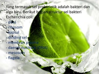 Yang termasuk sel prokariotik adalah bakteri dan
alga biru. Berikut bagian struktur sel bakteri
Escherichia coli:
- pilus
- ribosom
- kapsul
- dinding sel
- membran plasma
- daerah nukleoid (DNA)
- mesosom
- flagela

 