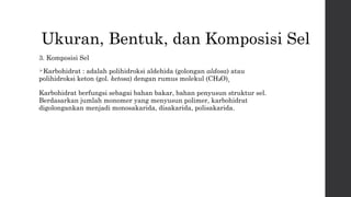 Ukuran, Bentuk, dan Komposisi Sel 
3. Komposisi Sel 
Karbohidrat : adalah polihidroksi aldehida (golongan aldosa) atau 
polihidroksi keton (gol. ketosa) dengan rumus molekul (CH₂O)n. 
Karbohidrat berfungsi sebagai bahan bakar, bahan penyusun struktur sel. 
Berdasarkan jumlah monomer yang menyusun polimer, karbohidrat 
digolongankan menjadi monosakarida, disakarida, polisakarida. 
 