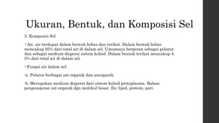 Ukuran, Bentuk, dan Komposisi Sel 
3. Komposisi Sel 
Air, air terdapat dalam bentuk bebas dan terikat. Dalam bentuk bebas 
mencakup 95% dari total air di dalam sel. Umumnya berperan sebagai pelarut 
dan sebagai medium dispersi sistem koloid. Dalam bentuk terikat mencakup 4- 
5% dari total air di dalam sel. 
Fungsi air dalam sel: 
•a. Pelarut berbagai zat organik dan anorganik. 
•b. Merupakan medium dispersi dari sistem koloid protoplasma. Bahan 
pengsuspensi zat organik dgn molekul besar. Ex: lipid, protein, pati. 
 