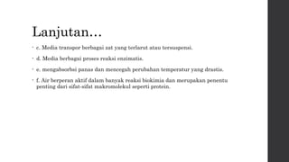 Lanjutan… 
• c. Media transpor berbagai zat yang terlarut atau tersuspensi. 
• d. Media berbagai proses reaksi enzimatis. 
• e. mengabsorbsi panas dan mencegah perubahan temperatur yang drastis. 
• f. Air berperan aktif dalam banyak reaksi biokimia dan merupakan penentu 
penting dari sifat-sifat makromolekul seperti protein. 
 