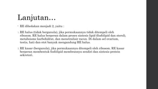 Lanjutan… 
• RE dibedakan menjadi 2, yaitu : 
1.RE halus (tidak berganula), jika permukaannya tidak ditempeli oleh 
ribosom. RE halus berperan dalam proses sintesis lipid (fosfolipid dan sterol), 
metaboisme karbohidrat, dan menetralisir racun. Di dalam sel ovarium, 
testis, hati dan otot banyak mengandung RE halus. 
2.RE kasar (berganula), jika permukaannya ditempeli oleh ribosom. RE kasar 
berperan membentuk fosfolipid membrannya sendiri dan sintesis protein 
sekretori. 
 