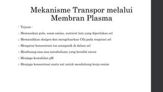 Mekanisme Transpor melalui 
Membran Plasma 
• Tujuan : 
1.Memasukan gula, asam amino, nutrient lain yang diperlukan sel 
2.Memasukkan oksigen dan mengeluarkan CO₂ pada respirasi sel 
3.Mengatur konsentrasi ion anorganik di dalam sel 
4.Membuang sisa-sisa metabolisme yang bersifat racun 
5.Menjaga kestabilan pH 
6.Menjaga konsentrasi suatu zat untuk mendukung kerja enzim 
 
