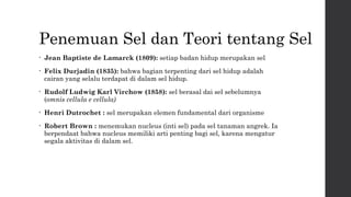 Penemuan Sel dan Teori tentang Sel 
• Jean Baptiste de Lamarck (1809): setiap badan hidup merupakan sel 
• Felix Durjadin (1835): bahwa bagian terpenting dari sel hidup adalah 
cairan yang selalu terdapat di dalam sel hidup. 
• Rudolf Ludwig Karl Virchow (1858): sel berasal dai sel sebelumnya 
(omnis cellula e cellula) 
• Henri Dutrochet : sel merupakan elemen fundamental dari organisme 
• Robert Brown : menemukan nucleus (inti sel) pada sel tanaman angrek. Ia 
berpendaat bahwa nucleus memiliki arti penting bagi sel, karena mengatur 
segala aktivitas di dalam sel. 
 