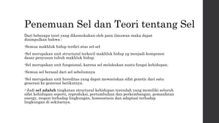 Penemuan Sel dan Teori tentang Sel 
Dari beberapa teori yang dikemukakan oleh para ilmuwan maka dapat 
disimpulkan bahwa : 
•Semua makhluk hidup terdiri atas sel-sel 
•Sel merupakan unit structural terkecil makhluk hidup yg menjadi komponen 
dasar penyusun tubuh makhluk hidup. 
•Sel merupakan unit fungsional, karena sel melakukan suatu fungsi kehidupan. 
•Semua sel berasal dari sel sebelumnya 
•Sel merupakan unit hereditas yang dapat mewariskan sifat genetic dari satu 
generasi ke generasi berikutnya. 
Jadi sel adalah tingkatan structural kehidupan terendah yang memiliki seluruh 
sifat kehidupan seperti, reproduksi, pertumbuhan dan perkembangan, pemanfatan 
energy, respon terhadap lingkungan, homeostasis dan adaptasi terhadap 
lingkungan di sekitarnya. 
 