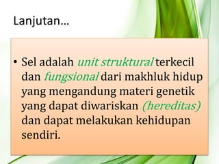 • Sel adalah unit struktural terkecil
dan fungsional dari makhluk hidup
yang mengandung materi genetik
yang dapat diwariskan (hereditas)
dan dapat melakukan kehidupan
sendiri.
Lanjutan…
 