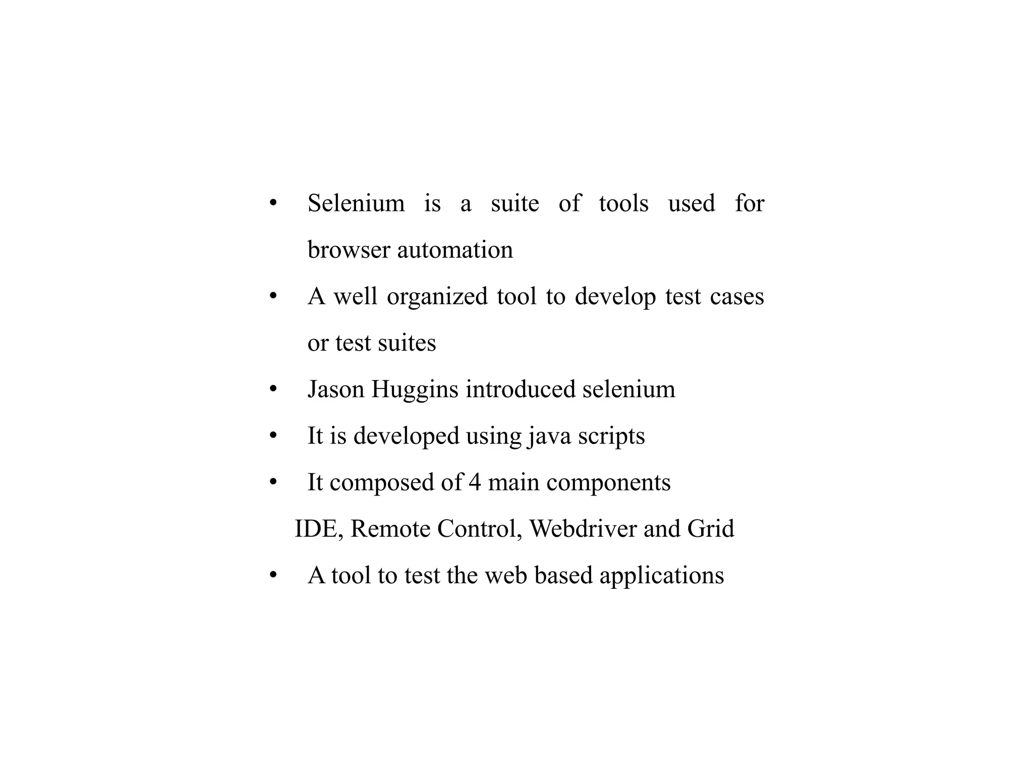 • Selenium is a suite of tools used for
browser automation
• A well organized tool to develop test cases
or test suites
• Jason Huggins introduced selenium
• It is developed using java scripts
• It composed of 4 main components
IDE, Remote Control, Webdriver and Grid
• A tool to test the web based applications
 