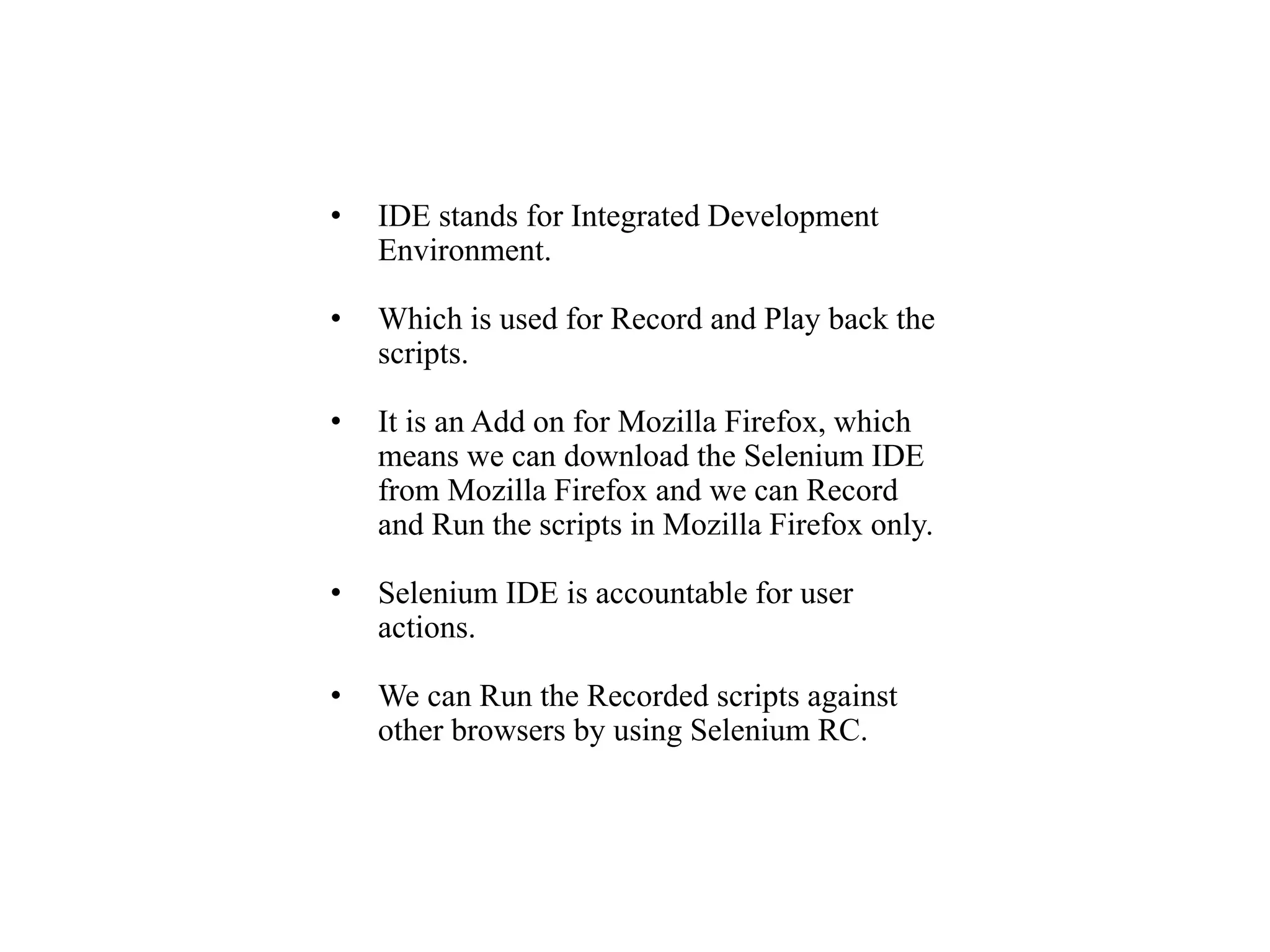 • IDE stands for Integrated Development
Environment.
• Which is used for Record and Play back the
scripts.
• It is an Add on for Mozilla Firefox, which
means we can download the Selenium IDE
from Mozilla Firefox and we can Record
and Run the scripts in Mozilla Firefox only.
• Selenium IDE is accountable for user
actions.
• We can Run the Recorded scripts against
other browsers by using Selenium RC.
 