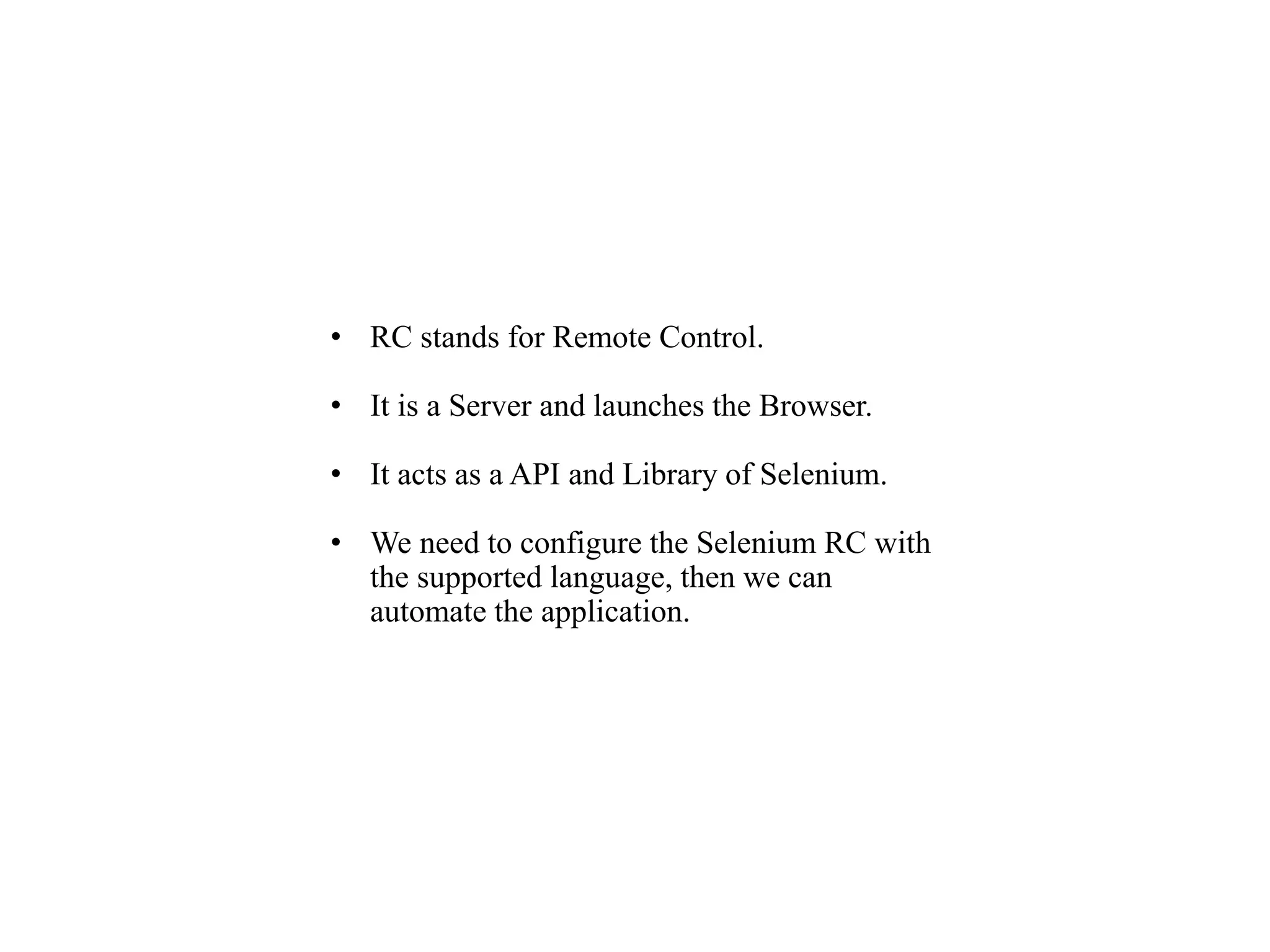 • RC stands for Remote Control.
• It is a Server and launches the Browser.
• It acts as a API and Library of Selenium.
• We need to configure the Selenium RC with
the supported language, then we can
automate the application.
 