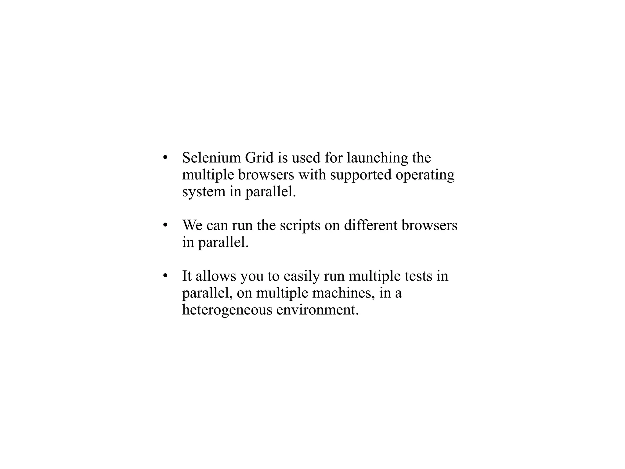 • Selenium Grid is used for launching the
multiple browsers with supported operating
system in parallel.
• We can run the scripts on different browsers
in parallel.
• It allows you to easily run multiple tests in
parallel, on multiple machines, in a
heterogeneous environment.
 