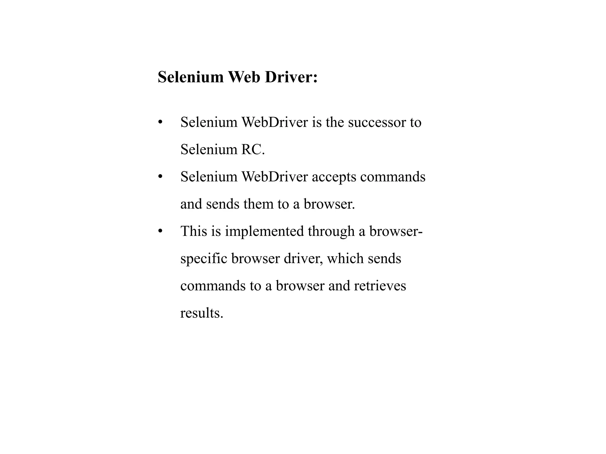 Selenium Web Driver:
• Selenium WebDriver is the successor to
Selenium RC.
• Selenium WebDriver accepts commands
and sends them to a browser.
• This is implemented through a browser-
specific browser driver, which sends
commands to a browser and retrieves
results.
 