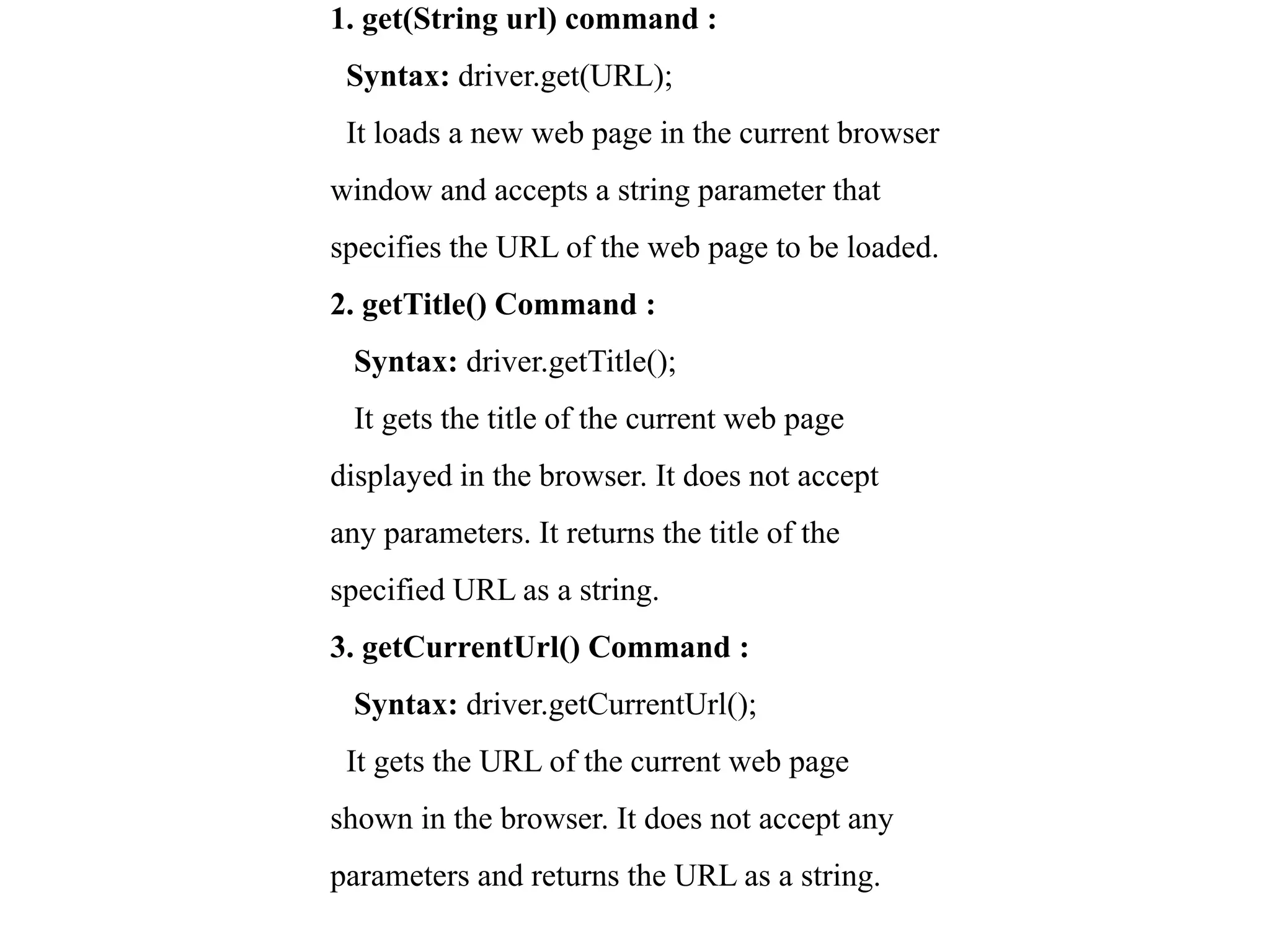1. get(String url) command :
Syntax: driver.get(URL);
It loads a new web page in the current browser
window and accepts a string parameter that
specifies the URL of the web page to be loaded.
2. getTitle() Command :
Syntax: driver.getTitle();
It gets the title of the current web page
displayed in the browser. It does not accept
any parameters. It returns the title of the
specified URL as a string.
3. getCurrentUrl() Command :
Syntax: driver.getCurrentUrl();
It gets the URL of the current web page
shown in the browser. It does not accept any
parameters and returns the URL as a string.
 