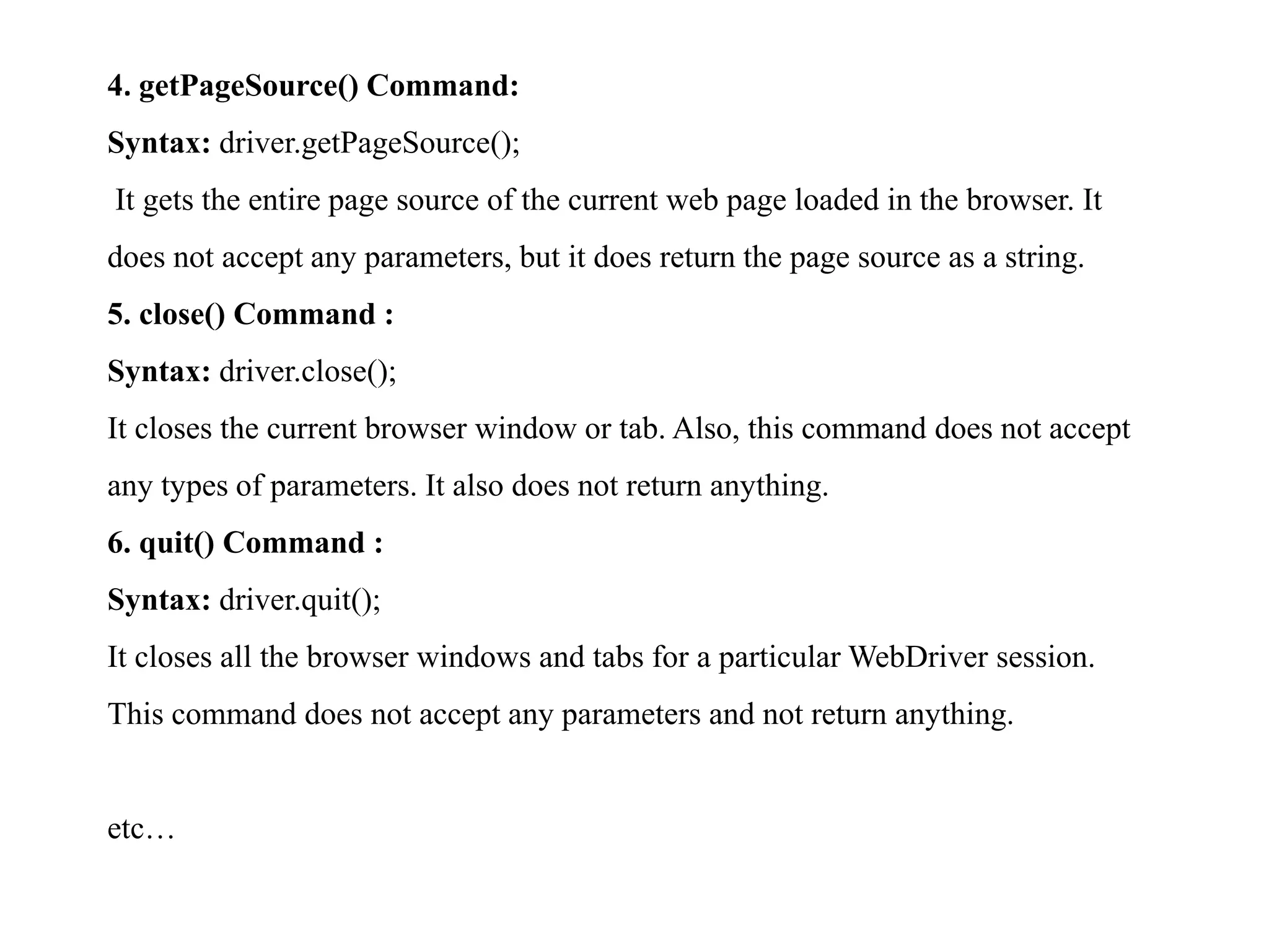 4. getPageSource() Command:
Syntax: driver.getPageSource();
It gets the entire page source of the current web page loaded in the browser. It
does not accept any parameters, but it does return the page source as a string.
5. close() Command :
Syntax: driver.close();
It closes the current browser window or tab. Also, this command does not accept
any types of parameters. It also does not return anything.
6. quit() Command :
Syntax: driver.quit();
It closes all the browser windows and tabs for a particular WebDriver session.
This command does not accept any parameters and not return anything.
etc…
 