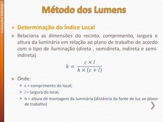 » Determinação do Índice Local
» Relaciona as dimensões do recinto, comprimento, largura e
altura da luminária em relação ao plano de trabalho de acordo
com o tipo de iluminação (direta , semidireta, indireta e semi-
indireta)
» Onde:
˃ c = comprimento do local;
˃ l = largura do local;
˃ h = altura de montagem da luminária (distância da fonte de luz ao plano
de trabalho)
Instalações
Elétricas
𝑘 =
𝑐 × 𝑙
ℎ × 𝑐 + 𝑙
 