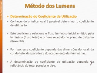 » Determinação do Coeficiente de Utilização
» Conhecendo o índice local é possível determinar o coeficiente
de utilização.
» Este coeficiente relaciona o fluxo luminoso inicial emitido pela
luminária (fluxo total) e o fluxo recebido no plano de trabalho
(fluxo útil).
» Por isso, esse coeficiente depende das dimensões do local, da
cor do teto, das paredes e do acabamento das luminárias.
» A determinação do coeficiente de utilização depende da
refletância do teto, paredes e piso.
Instalações
Elétricas
 