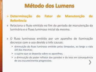 » Determinação do Fator de Manutenção de
Referência
» Relaciona o fluxo emitido no fim do período de manutenção da
luminária e o fluxo luminoso inicial da mesma.
» O fluxo luminosos emitido por um aparelho de iluminação
decresce com o uso devido a três causas:
˃ diminuição do fluxo luminoso emitido pelas lâmpadas, ao longo a vida
útil das mesmas;
˃ a sujeira que se deposita sobre os aparelhos;
˃ a diminuição do poder refletor das paredes e do teto em consequência
de seu escurecimento progressivo.
Instalações
Elétricas
 