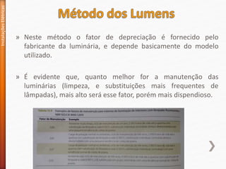 » Neste método o fator de depreciação é fornecido pelo
fabricante da luminária, e depende basicamente do modelo
utilizado.
» É evidente que, quanto melhor for a manutenção das
luminárias (limpeza, e substituições mais frequentes de
lâmpadas), mais alto será esse fator, porém mais dispendioso.
Instalações
Elétricas
 