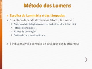» Escolha da Luminária e das lâmpadas
» Esta etapa depende de diversos fatores, tais como:
˃ Objetivo da instalação (comercial, industrial, domiciliar, etc);
˃ Fatores econômicos;
˃ Razões de decoração;
˃ Facilidade de manutenção, etc.
» É indispensável a consulta de catálogos dos fabricantes;
Instalações
Elétricas
 