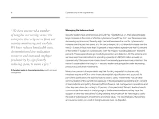 Managing the balance sheet
Security leaders have a tremendous amount they need to focus on. They also anticipate
large increases in the costs of effective cybersecurity, and they don’t see these expenses
decreasing anytime soon. Seventy-eight percent have seen the cost for cybersecurity
increase over the past two years, and 84 percent expect it to continue to increase over the
next 2 – 3 years. In fact, more than 70 percent of respondents spend more than 10 percent
of their entire IT budget on cybersecurity (with the majority spending between 10 and 15
percent). These expenditures go mostly to prevention and detection. On the extreme end,
we have seen financial institutions spending upwards of USD 500 million annually on
cybersecurity.2
Because more money doesn’t necessarily guarantee more protection, this
rise isn’t sustainable in the long run — security leaders are going to be under increasing
pressure to justify their investments.
Ninety-two percent of respondents say their funding requests for cybersecurity
initiatives require an ROI or other financial analysis for justification and approval. As
part of this justification, the top two factors used to justify investments include clear
communication of the current risk exposure in the organization (according to 61 percent
of respondents) and getting the support from finance, risk management, operations and
other key executives (according to 51 percent of respondents). Security leaders have to
communicate their needs in the language of the business and ensure they have the
support of other key executives.3
Going forward, they must look for new ways to justify
the cost of cybersecurity investments and show value. The view that security is simply
an insurance policy or a cost of doing business must be dispelled.
“We have uncovered a number
of tangible cost savings across the
enterprise that originated from our
security monitoring and analysis.
We have reduced bandwidth costs,
decommissioned low utilization
resources and increased employee
productivity by significantly
reducing spam, to name a few.”
A Canadian leader in financial protection, wealth and asset
management
8	 Cybersecurity in the cognitive era
 