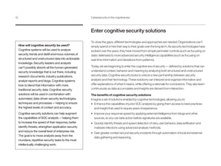 Enter cognitive security solutions
To close the gaps, different technologies and approaches are needed. Organizations can’t
simply spend or hire their way to their goals over the long term. As security technologies have
evolved over the years, they have moved from simple perimeter controls (such as focusing on
static defenses) to more advanced security intelligence capabilities (such as focusing on
real-time information and deviations from patterns).
Today, we are beginning to enter the cognitive era of security — defined by solutions that can
understand context, behavior and meaning by analyzing both structured and unstructured
security data. Cognitive security looks to unlock a new partnership between security
analysts and their technology. These solutions can interpret and organize information and
offer explanations of what it means, while offering a rationale for conclusions. They also learn
continuously as data accumulates and insights are derived from interaction.
The benefits of cognitive security solutions
Imagine a set of solutions enabled by cognitive technologies, allowing you to:
•	 Enhance the capabilities of junior SOC analysts by giving them access to best practices
and insight that used to require years of experience.
•	 Improve your response speed by applying external intelligence from blogs and other
sources, so you can take action before signatures are available.
•	 Quickly identify threats and speed detection of risky user behavior, data exfiltration and
malware infections using advanced analysis methods.
•	 Gain greater context around security incidents through automation of local and external
data gathering and reasoning.
How will cognitive security be used?
Cognitive systems will be used to analyze
security trends and distill enormous volumes of
structured and unstructured data into actionable
knowledge. Security leaders and analysts
can’t possibly absorb all the human-generated
security knowledge that is out there, including
research documents, industry publications,
analyst reports and blogs. Cognitive systems
look to blend that information with more
traditional security data. Cognitive security
solutions will be used in combination with
automated, data-driven security technologies,
techniques and processes — helping to ensure
the highest levels of context and accuracy.
Cognitive security solutions can help augment
the capabilities of SOC analysts — helping them
to increase the speed of their response, better
identify threats, strengthen application security
and reduce the overall level of enterprise risk.
The goal is to move analysts away from the
mundane, repetitive security tasks to the most
intellectually challenging work.
12	 Cybersecurity in the cognitive era
 