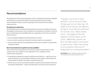 Recommendations
We explored the current security landscape in order to understand the pressures, challenges
and priorities of our respondents. Based on what we observed, we have compiled
recommendations to help you and your organization become primed for the cognitive
cybersecurity era.
Recognize your weaknesses
Security leaders want to increase their responsiveness and reduce complexity, and they are
increasingly concerned about a loss of reputation as a consequence of incidents. Look at the
primary weaknesses and vulnerabilities within your organization. How are they connected?
What is a priority?
•	 Are you lacking the intelligence and threat research you need?
•	 Are your incident response and resolution times fast enough for your operations?
•	 Are you having trouble discriminating between events and true incidents, or putting things
into proper context?
Become educated about cognitive security capabilities
Take a holistic and formal approach to learn about cognitive security solutions. There
could be many misconceptions in your organization from a capability, cost and
implementation perspective.
•	 Understand the potential use cases for cognitive security solutions — match them to your
areas of weakness. Do you want greater context for security incidents, better evidence to
improve decision making or new ways to proactively assess risk?
•	 Plan for how you can communicate the benefits of cognitive security solutions to technical
and business stakeholders — build an education plan for your team and your executives.
“Cognitive security has so much
potential — you can meet your labor
shortage gap, you can reduce your risk
profile, you can increase your efficiency
of response. It can help you understand
the narrative story. People consume
stories — this happened, then this
happened, with this impact, by this
person. Additionally, cognitive can
lower the skills it takes to get involved
in cybersecurity. It allows you to bring
in new perspectives from non-IT
backgrounds into cracking the problem.”
David Shipley, Director of Strategic Initiatives, Information
Technology Services, University of New Brunswick
17
 