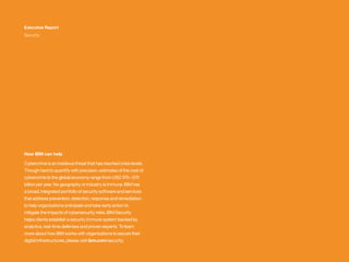 Executive Report
Security
How IBM can help
Cybercrime is an insidious threat that has reached crisis levels.
Though hard to quantify with precision, estimates of the cost of
cybercrime to the global economy range from USD 375 – 575
billion per year. No geography or industry is immune. IBM has
a broad, integrated portfolio of security software and services
that address prevention, detection, response and remediation
to help organizations anticipate and take early action to
mitigate the impacts of cybersecurity risks. IBM Security
helps clients establish a security immune system backed by
analytics, real-time defenses and proven experts. To learn
more about how IBM works with organizations to secure their
digital infrastructures, please visit ibm.com/security.
 