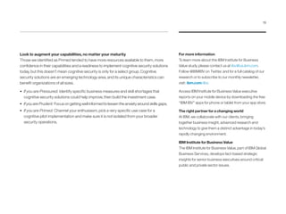 For more information
To learn more about this IBM Institute for Business
Value study, please contact us at iibv@us.ibm.com.
Follow @IBMIBV on Twitter, and for a full catalog of our
research or to subscribe to our monthly newsletter,
visit: ibm.com/iibv.
Access IBM Institute for Business Value executive
reports on your mobile device by downloading the free
“IBM IBV” apps for phone or tablet from your app store.
The right partner for a changing world
At IBM, we collaborate with our clients, bringing
together business insight, advanced research and
technology to give them a distinct advantage in today’s
rapidly changing environment.
IBM Institute for Business Value
The IBM Institute for Business Value, part of IBM Global
Business Services, develops fact-based strategic
insights for senior business executives around critical
public and private sector issues.
Look to augment your capabilities, no matter your maturity
Those we identified as Primed tended to have more resources available to them, more
confidence in their capabilities and a readiness to implement cognitive security solutions
today, but this doesn’t mean cognitive security is only for a select group. Cognitive
security solutions are an emerging technology area, and its unique characteristics can
benefit organizations of all sizes.
•	 If you are Pressured: Identify specific business measures and skill shortages that
cognitive security solutions could help improve, then build the investment case.
•	 If you are Prudent: Focus on getting well informed to lessen the anxiety around skills gaps.
•	 If you are Primed: Channel your enthusiasm, pick a very specific use case for a
cognitive pilot implementation and make sure it is not isolated from your broader
security operations.
19
 