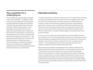 New capabilities for a
challenging era
Security leaders are working to address three gaps
in their current capabilities — in intelligence, speed
and accuracy. Some organizations are beginning to
explore the potential of cognitive security solutions
to address these gaps and get ahead of their risks
and threats. There are high expectations for this
technology. Fifty-seven percent of the security
leaders we surveyed believe that it can significantly
slow the efforts of cybercriminals. The 22 percent of
respondents who we call “Primed” have started their
journey into the cognitive era of cybersecurity — they
believe they have the familiarity, the maturity and the
resources they need. To begin the journey, it is
important to explore your weaknesses, determine
how you want to augment your capabilities with
cognitive solutions and think about building education
and investment plans for your stakeholders.
Executive summary
The state of cybersecurity is reaching an inflection point. The number of risks and events
is growing exponentially, and security operation teams are struggling to keep up with
the volume. The threat landscape is changing rapidly, with the sophistication and
numbers of threat variants becoming too great to stay abreast of, using traditional
approaches. The repercussions of incidents and breaches are increasing, with the
financial costs and risks growing rapidly. Finally, many organizations are faced with a
dearth of security experts with the right skills. All of these different stresses make it
difficult for organizations to maintain the healthy digital immune systems they need to
protect themselves.
For this report, we surveyed 700 chief information security officers (CISOs) and other
security leaders from 35 countries, representing 18 industries. Our goals were to uncover
what these leaders are challenged with, what their shortcomings are and what they are
doing about them. We also wanted to understand their views on cognitive security
solutions — how these leaders think the solutions could help, the extent of their
readiness to implement and what might be holding them back.
We found that security leaders are challenged by the complexity of threats and the
speed with which they are able to respond to them. They are worried about how security
incidents affect their operations today and how they may shape their reputations
tomorrow. Security leaders don’t feel they are as effective as they could be in addressing
network and data protection and rapid, intelligent threat response. However, they are
looking to address these deficiencies in the next few years. Acquiring the right resources
to tackle these issues will be difficult. Faced with increasing costs and a shortage of skilled
security resources, security leaders are looking for ways to better justify their investments
to business leaders.
1
 